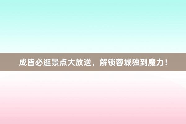 成皆必逛景点大放送，解锁蓉城独到魔力！