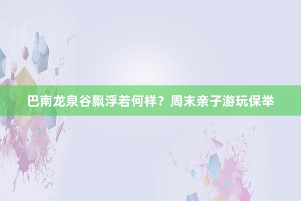 巴南龙泉谷飘浮若何样？周末亲子游玩保举